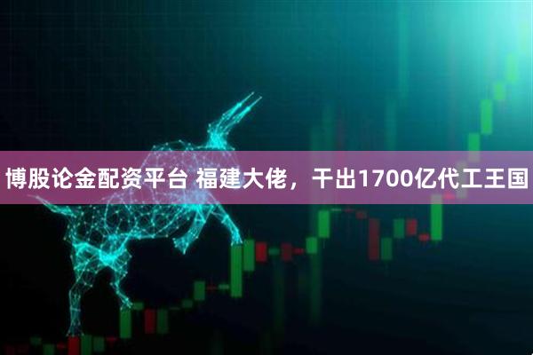 博股论金配资平台 福建大佬，干出1700亿代工王国