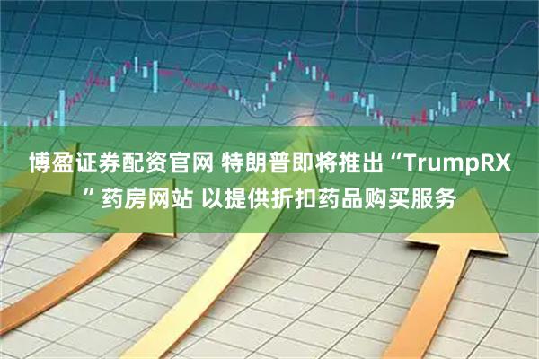 博盈证券配资官网 特朗普即将推出“TrumpRX”药房网站 以提供折扣药品购买服务