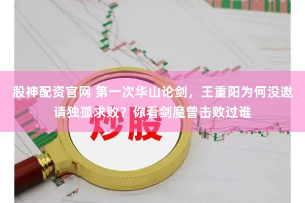 股神配资官网 第一次华山论剑，王重阳为何没邀请独孤求败？你看剑魔曾击败过谁