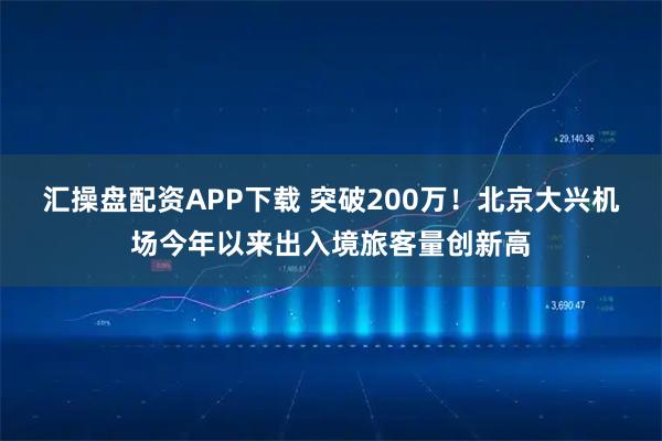 汇操盘配资APP下载 突破200万！北京大兴机场今年以来出入境旅客量创新高