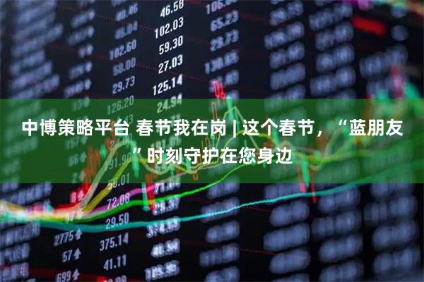中博策略平台 春节我在岗 | 这个春节，“蓝朋友”时刻守护在您身边