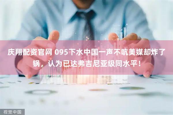 庆翔配资官网 095下水中国一声不吭美媒却炸了锅，认为已达弗吉尼亚级同水平！